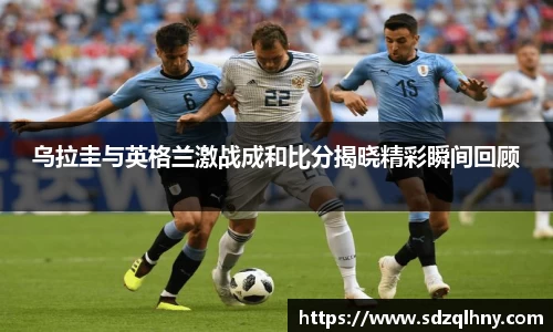 乌拉圭与英格兰激战成和比分揭晓精彩瞬间回顾