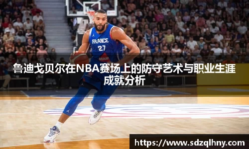 鲁迪戈贝尔在NBA赛场上的防守艺术与职业生涯成就分析
