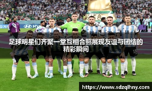 足球明星们齐聚一堂互相合照展现友谊与团结的精彩瞬间