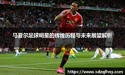 马夏尔足球明星的辉煌历程与未来展望解析